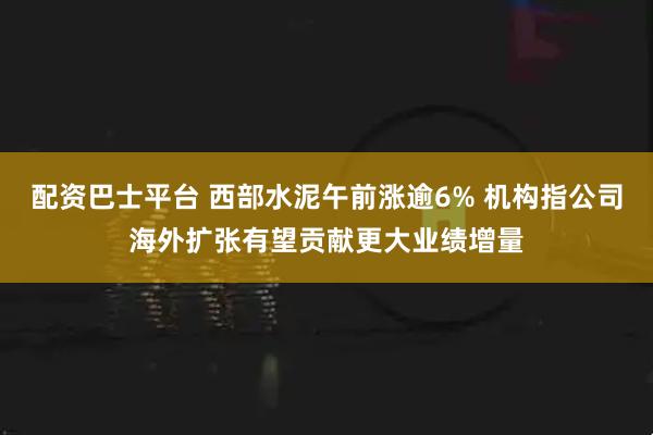 配资巴士平台 西部水泥午前涨逾6% 机构指公司海外扩张有望贡献更大业绩增量