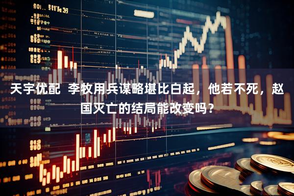 天宇优配  李牧用兵谋略堪比白起，他若不死，赵国灭亡的结局能改变吗？