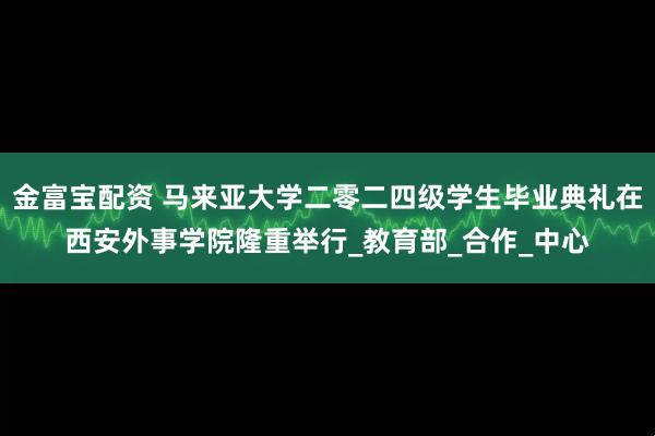 金富宝配资 马来亚大学二零二四级学生毕业典礼在西安外事学院隆重举行_教育部_合作_中心
