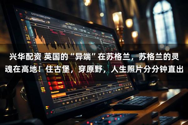 兴华配资 英国的“异端”在苏格兰，苏格兰的灵魂在高地！住古堡，穿原野，人生照片分分钟直出