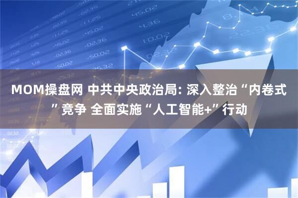 MOM操盘网 中共中央政治局: 深入整治“内卷式”竞争 全面实施“人工智能+”行动